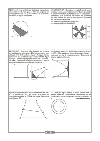 B
C
N
M
AO
42) (Fuvest) A circunferência dada pela figura abaixo
tem centro em C, raio igual a 2 cm e é tangente aos
eixos coordenados x e y nos pontos A e B. Determi-
nar a área da região hachurada.
A B
CD
A BD’
C’
E
x
44) (UEL-PR) Tome uma folha de papel em forma de
um quadrado de lado igual a 21 cm e nomeie os seus
vértices A, B, C, D, conforme figura 1.A seguir, dobre-a
de maneira que o vértice D fique sobre o lado AB (figura
2). Seja D’ esta nova posição do vértice D e x a distân-
de Aa D’. Determinar a função que expressa a área do
triângulo retângulo sombreado, em função de x.
A B
CD
E
45) (Fuvest) Na figura, ABCD é um quadrado de lado
1, DEB e CEA são arcos de circunferências de raio 1,
centrados em A e D, respectivamente. Determinar a
área da região hachurada.
A B
CD
M
N
P
46) (FUVEST) O trapézio ABCD abaixo é tal que AB =
10, M é médio de AD, BN = 2NC e as áreas dos
quadriláteros ABNM e CDMN são iguais. Determinar
a medida de CD.
47) (Jeca) Na figura abaixo, a coroa circular tem a
mesma área que o círculo menor. Determinar o raio do
círculo menor, sabendo-se que o raio do círculo maior é
R. (Figuras semelhantes)
1 cm
2 cm
1 cm
43) (UFSCAR-SP) Considere a região R sombreada,
exibida a seguir, construída no interior de um quadrado
de lado medindo 4 cm. Sabendo-se que os arcos de cir-
cunferência que aparecem nos cantos do quadrado
têm seus centros nos vértices do quadrado e que cada
raio mede 1 cm, pedem-se :
a) a área não sombreada do quadrado;
b) a área da região sombreada R.
Jeca 155
 