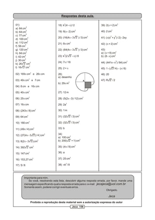 Respostas desta aula.
Importante para mim.
Se você, resolvendo esta lista, descobrir alguma resposta errada, por favor, mande uma
mensagem especificando qual a resposta errada para o e-mail jecajeca@uol.com.br
Somente assim, poderei corrigir eventuais erros.
Obrigado.
Jeca
Proibida a reprodução deste material sem a autorização expressa do autor
01)
2
a) 84 cm
2
b) 64 cm
2
c) 77 cm
2
d) 100 cm
2
e) 112 cm
2
f) 56 cm
2
g) 120 cm
2
h) 84 cm
2
i) 42 cm
2
j) 30 cm
2
k) 26 3 cm
2
l) 16 3 cm
2
02) 169p cm e 26p cm
2
03) 49p cm e 7 cm
04) 8 cm e 16p cm
2
05) 40p cm
2
06) 25p cm
07) 16p cm
2
08) (243p / 8) cm
2
09) 64 cm
2
10) 180 cm
2
11) (49p / 4) cm
2
12) (27(4p - 3 3 ) / 4 ) cm
2
13) 8(2p - 3 3 ) cm
2
14) 392 2 cm
2
15) 147 cm
2
16) 153,27 cm
17) S / 8
2
18) k (4 - p) / 2
2
19) 8(p - 2) cm
2
20) (16(4p - 3 3 ) / 3) cm
2
21) 8p cm
2
22) (64(4p - 3 3 ) / 3) cm
2
23) k (2 3 - p) / 8
24) 7p / 18
25) 2 + p
26)
a) desenho
2
b) 29p m
27) 12 m
2
28) (5(2p - 3) / 12) cm
2
29) 2a
30) 1 m
2
31) (32 3 / 3) cm
2
32) (32 3 / 3) cm
33) b
34)
2
a) 100 cm
2
b) 200( 2 + 1) cm
2
35) (4p / 9) cm
36) a
2
37) 25 cm
2
38) pk / 8
2
39) 2(p + 2) m
2
40) 2 cm
2 2
41) (p(x + y ) / 2) - 2xy
2
42) (p + 2) cm
43)
2
a) (p + 8) cm
2
b) (8 - p) cm
3 2
44) (441x - x ) / 84) cm
45) 1 - ( 3 / 4) - (p / 6)
46) 20
47) R 2 / 2A
Jeca 156
 