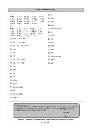 Respostas desta aula.
01)
a) 43º b) 123º c) 107º d) 107º e) 49º
f) 46º g) 55º h) 55º i) 30º j) 49º
k) 55º l) 130º m) 43º n) 122º o) 39º
p) 119º q) 133º r) 10º/3 s) 71º t) 96º
u) 104º v) 46º x) 123º z) 108º
02)
a) 48º b) 51º c) 29º d) 112º e) 18º
f) 111º g) 42º h) 70º i) 40º/3 j) 45º
k) 90º l) 43º m) 14º n) 180º/7 o) 20º
p) 68º q) 30º r) 15º s) 75º t) 60º
u) 120º v) 60º x) 150º z) 116º
03) 143º, 37º e 143º
04) 36º, 18º e 144º
05) 20º, 60º, 80º e 60º
06) 100º
07) 33º
08) 19º
09) 22º, 44º e 110º
10) 50º, 60º e 70º
11) 70º
12) 270º
13) 10º
14) 36º
15) x = 8y
16) y = 3x
17) demonstração
18) 40º
19) demonstração
20) x = y - z
21) c
22) 540º
23) 50º
24) 130º
25) demonstração
26) d
27) 360º
28) 45º
29) 360º
30) 180º
31) 540º
32) 65º
33) demonstração
34) 130º
35) 24º
Importante para mim.
Se você, resolvendo esta lista, descobrir alguma resposta errada, por favor, mande uma
mensagem especificando qual a resposta errada para o e-mail jecajeca@uol.com.br
Somente assim, poderei corrigir eventuais erros.
Obrigado.
Jeca
Proibida a reprodução deste material sem a autorização expressa do autor
Jeca 16
 