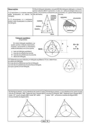 Observações.
1) O baricentro e o incentro sempre
estão localizados no interior do
triângulo.
2) O circuncentro e o ortocentro
podem estar localizados no exterior
do triângulo.
3) Num triângulo isósceles, os quatro
ponto notáveis (BICO: baricentro, in-
centro, circuncentro e ortocentro) es-
tão alinhados.
4) No triângulo retângulo, o ortocen-
tro é o vértice do ângulo reto e o cir-
cuncentro é o ponto médio da hipo-
tenusa.
I
O
G
C
mediana
mediatriz
bissetriz
altura
mediatriz
mediana
bissetriz
altura
R C R
hipotenusa
ortocentro
circuncentro
R
r
hl l
l
Triângulo eqüilátero.
(importante)
Em todo triângulo eqüilátero, os
quatro pontos notáveis (baricentro,
incentro, circuncentro e ortocentro)
estão localizados num único ponto.
- lado do triângulo eqüilátero.
- raio da circunferência inscrita.
- raio da circunferência circunscrita.
- altura do triângulo.
r
R
h
l
BICO
R = 2r
e
h = 3r
r
r
r
01) Sabendo-se que o lado de um triângulo equilátero é 10 cm, determinar :
a) a altura do triângulo.
b) o raio da circunferência inscrita no triângulo.
c) o raio da circunferência circunscrita ao triângulo.
d) o que o ponto O é do triângulo.
R
r
hl l
l
O
A
B C
O
02) Na figura abaixo, a circunferência de centro O está
inscrita no triângulo ABC. Sabendo que o ângulo BAO
mede 33º e que o ângulo ABC mede 56º, deter-
mine a medida do ângulo AOC.
A
B C
O
03) Na figura abaixo, a circunferência de centro O está
inscrita no triângulo ABC. Sabendo que o ângulo BOC
mede 126º , encontre a medida do ângulo BAC.
Jeca 18
 