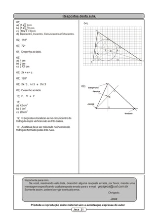 Respostas desta aula.
01)
a) (5 3 ) cm
b) (5 3 / 3) cm
c) (10 3 / 3) cm
d) Baricentro, Incentro, Circuncentro e Ortocentro.
02) 118º
03) 72º
04) Desenho ao lado.
05)
a) 1 cm
b) 2 cm
c) 2 3 cm
06) 2k + w + z
07) 128º
08) 2k / 3 , k / 3 e 2k / 3
09) Desenho ao lado.
10) F , V e F
11)
2
a) 42 cm
2
b) 7 cm
2
c) 28 cm
12) O poço deve localizar-se no circuncentro do
triângulo cujos vértices são as três casas.
13) Aestátua deve ser colocada no incentro do
triângulo formado pelas três ruas.
A
B
C
G CI
O
04)
Peroba
Jatobá
Sibipiruna
tesouro
O
09)
Importante para mim.
Se você, resolvendo esta lista, descobrir alguma resposta errada, por favor, mande uma
mensagem especificando qual a resposta errada para o e-mail jecajeca@uol.com.br
Somente assim, poderei corrigir eventuais erros.
Obrigado.
Jeca
Proibida a reprodução deste material sem a autorização expressa do autor
Jeca 21
 