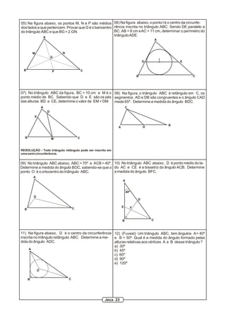 05) Na figura abaixo, os pontos M, N e P são médios
dos lados a que pertencem. Provar que G é o baricentro
do triângulo ABC e que BG = 2.GN.
A
B C
M N
P
G
06) Na figura abaixo, o ponto I é o centro da circunfe-
rência inscrita no triângulo ABC. Sendo DE paralelo a
BC, AB = 8 cm eAC = 11 cm, determinar o perímetro do
triânguloADE.
A
B C
D E
I
A
B C
D
E
M
07) No triângulo ABC da figura, BC = 10 cm e M é o
ponto médio de BC. Sabendo que D e E são os pés
das alturas BD e CE, determine o valor de EM + DM.
RESOLUÇÃO - Todo triângulo retângulo pode ser inscrito em
uma semi-circunferência.
A
B
C
D
08) Na figura, o triângulo ABC é retângulo em C, os
segmentos AD e DB são congruentes e o ângulo CAD
mede 65º. Determine a medida do ângulo BDC.
A
B C
O
09) No triângulo ABC abaixo, ABC = 70º e ACB = 40º.
Determine a medida do ângulo BOC, sabendo-se que o
ponto O é o ortocentro do triângulo ABC.
A
B C
D
E F
40º
10) No triângulo ABC abaixo, D é ponto médio do la-
do AC e CE é a bissetriz do ângulo ACB. Determine
a medida do ângulo BFC.
A
B C
D
11) Na figura abaixo, D é o centro da circunferência
inscrita no triângulo retângulo ABC. Determine a me-
dida do ângulo ADC.
12) (Fuvest) Um triângulo ABC, tem ângulos A= 40º
e B = 50º. Qual é a medida do ângulo formado pelas
alturas relativas aos vértices A e B desse triângulo ?
a) 30º
b) 45º
c) 60º
d) 90º
e) 120º
Jeca 23
 
