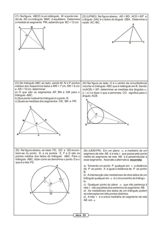 A
B C
DM
P
21) Na figura, ABCD é um retângulo, M é ponto mé-
dio de AD e o triângulo BMC é equilátero. Determine
a medida do segmento PM, sabendo que BC = 12 cm.
22) (UFMG) Na figura abaixo, AD = BD, ACD = 60º e
o ângulo DAC é o dobro do ângulo DBA. Determine a
razão AC / BC.
A
B D C
A
B C
R
M N
P
23) No triângulo ABC ao lado, sendo M, N e P pontos
médios dos respectivos lados e MR = 7 cm, NR = 6 cm
e AR = 10 cm, determinar :
a) O que são os segmentos AP, BN e CM para o
triângulo ABC.
b) Que ponto notável do triângulo é o ponto R.
c) Quais as medidas dos segmentos CR, BR e PR.
A
B C
O
q
b
g
a
24) Na figura ao lado, O é o centro da circunferência
inscrita no triângulo ABC que é retângulo em B. Sendo
m(ACB) = 30º, determinar as medidas dos ângulos a,
b, g e q e dizer o que a semirreta CO significa para o
ângulo ACB.
B C
D
A
EF
G
25) Na figura abaixo, as retas FD, ED e GD encon-
tram-se no ponto D, e os pontos E, F e G são os
pontos médios dos lados do triângulo ABC. Para o
triângulo ABC, dizer como se denomina o ponto D e o
que é a reta FD.
26) (UEM-PR) Em um plano a, a mediatriz de um
segmeno de reta AB é a reta r que passa pelo ponto
médio do segmento de reta AB e é perpendicular a
esse segmento. Assinale a alternativa incorreta.
a) Tomando um ponto P qualquer em r, a distância
de P ao ponto A é igual à distância de P ao ponto
B.
b) Aintersecção das mediatrizes de dois lados de um
triângulo qualquer em a é o circuncentro do triângu-
lo.
c) Qualquer ponto do plano a que não pertença à
reta r não equidista dos extremos do segmento AB.
d) As mediatrizes dos lados de um triângulo podem
se interceptar em três pontos distintos.
e) Areta r é a única mediatriz do segmento de reta
AB em a.
Jeca 25
 