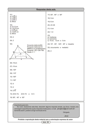 Respostas desta aula.
01)
a) k 3 / 2
b) k 3 / 6
c) k 3 / 3
d) BICO
02)
a) (5 / 2) cm
b) (15 / 2) cm
c) 5 3 cm
d) 15 3 cm
e) BICO
03) d
04) 2
05)
06) 19 cm
07) 10 cm
08) 130º
09) 110º
10) 105º
11) 135º
12) d
13) d
14) 2 5
15) 25 S / 72, 23 S / 72 e S / 3
16) 80º, 40º e 60º
A
B C
M N
P
G
S R
S é ponto médio de BG
R é ponto médio de CG
MNRS é um paralelogramo
Portando, SG = GN = BS
Razão 2 : 1
17) 55º, 65º e 60º
18) 5 cm
19) 6 cm
20) 23 / 26
21) 4 cm
22) 1 / 2
23)
a) medianas
b) baricentro
c) 14 cm, 12 cm e 5 cm
24) 15º, 45º, 120º, 30º e bissetriz
25) circuncentro e mediatriz
26) d
Importante para mim.
Se você, resolvendo esta lista, descobrir alguma resposta errada, por favor, mande uma
mensagem especificando qual a resposta errada para o e-mail jecajeca@uol.com.br
Somente assim, poderei corrigir eventuais erros.
Obrigado.
Jeca
Proibida a reprodução deste material sem a autorização expressa do autor
Jeca 26
 