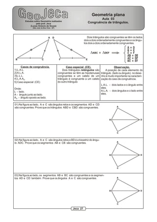 A
B C EF
D Dois triângulos são congruentes se têm os lados
dois a dois ordenadamente congruentes e os ângu-
los dois a dois ordenadamente congruentes.
DABC DDEF
A D
B E
C F
AB DE
AC DF
BC EF
Casos de congruência.
1) L.A.L.
2)A.L.A.
3)L.L.L.
4) L.A.AO
5) Caso especial (CE)
Onde:
L - lado.
A - ângulo junto ao lado.
A - ângulo oposto ao lado.O
Caso especial (CE).
Dois triângulos retângulos são
congruentes se têm as hipotenusas
congruentes e um cateto de um
triângulo é congruente a um cateto
do outro triângulo
Observação.
A posição de cada elemento do
triângulo (lado ou ângulo) no dese-
nho é muito importante na caracteri-
zação do caso de congruência.
L.A.L. - dois lados e o ângulo entre
eles.
A.L.A. - dois ângulos e o lado entre
eles.
01) Na figura ao lado, A e C são ângulos retos e os segmentos AD e CD
são congruentes. Prove que os triângulos ABD e CBD são congruentes.
02) Na figura ao lado, A e C são ângulos retos e BD é a bissetriz do ângu-
lo ADC. Prove que os segmentos AB e CB são congruentes.
A
B
C
D
03) Na figura ao lado, os segmentos AB e BC são congruentes e os segmen-
tos AD e CD também. Prove que os ângulos A e C são congruentes.
A
B
C
D
A
B
C
D
Estudos sobre Geometria realizados
pelo prof. Jeca
(Lucas Octavio de Souza)
(São João da Boa Vista - SP)
Geometria plana
Aula 03
Congruência de triângulos.
Jeca 27
 