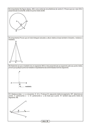 r
s
O
M P
07) Dadas as retas r e s, e os pontos O, M e P, tal que M seja ponto médio do segmento OP, determine os
pontos A pertencente a r e B pertencente a s, de modo que o ponto M também seja ponto médio do
segmento AB.
C A
B
D
04) (importante) Na figura abaixo, AB é uma corda da circunferência de centro C. Provar que se o raio CD é
perpendicular à corda AB, então E é ponto médio deAB.
06) Sabendo-se que a mediatriz de um segmento AB é a reta perpendicular ao segmento pelo seu ponto médio,
provar que qualquer ponto da mediatriz é eqüidistante das extremidades Ae B do segmento.
A B
M
P
mediatriz
E
05) (Importante) Provar que em todo triângulo isósceles a altura relativa à base também é bissetriz, mediana e
mediatriz.
A
B CH
Jeca 28
 