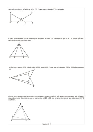 A
B CD E
F
G
06) Na figura abaixo, AC FD e BD CE. Provar que o triângulo DCG é isósceles.
A
B CD E
07) Na figura abaixo, ADE é um triângulo isósceles de base DE. Sabendo-se que BD CE, provar que ABC
também é um triângulo isósceles.
09) Na figura abaixo, ABC é um triângulo eqüilátero e os pontos D, E e F pertencem aos lados AB, BC eAC,
respectivamente. Sabendo-se que os segmentos AF, BD e CE são congruentes, provar que o triângulo DEF é
eqüilátero.
A
B C
F
D
E
A
B
C
D
E
08) Na figura abaixo, DAC BAE, ADE ABC e AD AB. Provar que os triângulos ABC e ADE são congruen-
tes.
Jeca 33
 