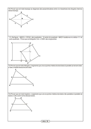 12) Provar que em todo triângulo, o segmento que une os pontos médios de dois lados é paralelo ao terceiro lado
e vale a metade desse terceiro lado.
A
B C
D E
13) Provar que em todo trapézio, o segmento que une os pontos médios dos lados não paralelos é paralelo às
bases e vale a semi-soma dessas bases.
A B
CD
E F
10) Provar que em todo losango as diagonais são perpendiculares entre si e bissetrizes dos ângulos internos
desse losango.
A
B
C
D
M
k k
k k
A B
CD
E
F
G
H
J
K
L
M
11) Na figura, ABCD e EFGH são quadrados. O centro do quadrado ABCD localiza-se no vértice E do
outro quadrado. Prove que os triângulos EJL e EKM são congruentes.
Jeca 34
 