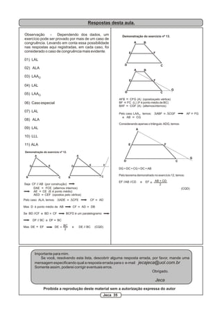 Respostas desta aula.
Observação - Dependendo dos dados, um
exercício pode ser provado por mais de um caso de
congruência. Levando em conta essa possibilidade
nas respostas aqui registradas, em cada caso, foi
considerado o caso de congruência mais evidente.
01) LAL
02) ALA
03) LAAO
04) LAL
05) LAAO
06) Caso especial
07) LAL
08) ALA
09) LAL
10) LLL
11) ALA
A
B C
D E
Demonstração do exercício nº 12.
A
B C
D E F
Seja CF // AB (por construção) >
DAE FCE (alternos internos)
AE CE (E é ponto médio)
AED CEF (opostos pelo vértice)
Pelo caso ALA, temos: DADE DCFE CF AD
Mas D é ponto médio de AB CF AD DB
Se BD //CF e BD CF BCFD é um paralelogramo
DF // BC e DF BC
Mas DE EF DE e DE // BC (CQD)
>
>
> >
> = BC
2
>
>
Demonstração do exercício nº 13.
A B
CD
E F
A B
D
E
C
F
G
>
A
CD
E F
DG = DC + CG = DC + AB
Pelo teorema demonstrado no exercício 12, temos:
EF //AB //CD e EF
(CQD)
=
AB + CD
2
G
Importante para mim.
Se você, resolvendo esta lista, descobrir alguma resposta errada, por favor, mande uma
mensagem especificando qual a resposta errada para o e-mail jecajeca@uol.com.br
Somente assim, poderei corrigir eventuais erros.
Obrigado.
Jeca
Proibida a reprodução deste material sem a autorização expressa do autor
Jeca 35
AFB CFG (A) (opostospelo vértice)
BF FC (L) (F é ponto médio de BC)
BAF CGF (A) (alternosinternos)
Pelo caso LAA , temos: DABF DCGF AF FGO
e AB CG
Considerando apenas o triângulo ADG, temos:
 
