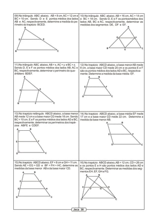 A
B C
D E
09) No triângulo ABC abaixo, AB = 8 cm,AC = 12 cm e
BC = 10 cm. Sendo D e E pontos médios dos lados
AB e AC, respectivamente, determine a medida do pe-
rímetro do trapézio BCED.
A
B C
D
E
F
10) No triângulo ABC abaixo, AB = 16 cm, AC = 14 cm
e BC = 18 cm. Sendo D, E e F os pontosmédios dos
lados AB, BC e AC, respectivamente, determinar as
medidas dos segmentos DE, DF e EF.
A
B C
D E
F
11) No triângulo ABC abaixo, AB = x, AC = y e BC = z.
Sendo D, E e F os pontos médios dos lados AB, AC e
BC, respectivamente, determinar o perímetro do qua-
drilátero BDEF.
A B
CD
E F
12) No trapézio ABCD abaixo, a base menorAB mede
8 cm, a base maior CD mede 20 cm e os pontos E e F
são os pontos médios dos lados AD e BC, respectiva-
mente. Determine a medida da base média EF.
A B
CD
E F
13) No trapézio retângulo ABCD abaixo, a base menor
AB mede 12 cm e a base maior CD mede 18 cm. Sendo
BC = 10 cm, E e F os pontos médios dos lados AD e BC,
respectivamente, determinar os perímetros dos trapé-
zios ABFE e CDEF.
A B
CD
E F
14) No trapézio ABCD abaixo, a base média EF mede
17 cm e a base maior CD mede 22 cm. Determine a
medida da base menor AB.
A B
CD
E F
G H
15) No trapézio ABCD abaixo, EF = 8 cm e GH = 11 cm.
Sendo AE = EG = GD e BF = FH = HC, determine as
medidas da base menor AB e da base maior CD.
A B
CD
E
F G
H
16) No trapézio ABCD abaixo,AB = 12 cm, CD = 26 cm
e os pontos E e H são pontos médios dos lados AD e
BC, respectivamente. Determinar as medidas dos seg-
mentos EH, EF, GH e FG.
Jeca 38
 