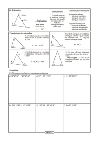 1) Em todo triângulo, a soma das
medidas dos 3 ângulos internos
é 180º.
2) Em todo triângulo, a medida de
um ângulo externo é igual à soma
das medidas dos 2 ângulos
internos não adjacentes.
3) Em todo triângulo, a soma das
medidas dos 3 ângulos externos
é 360º.
4) Em todo triângulo isósceles,
os ângulos da base são congru-
entes.
Observação - Abase de um
triângulo isósceles é o seu lado
diferente.
a
b
g
a + b + g = 180º
e
e1
e2
e3
i
lado
vértice
i - ângulo interno
e - ângulo externo
Num mesmo
vértice, tem-se
i + e = 180º
III) Triângulos.
Propriedades dos triângulos.
Classificação dos triângulos.
a) quanto aos lados:
- triângulo equilátero.
- triângulo isósceles.
- triângulo escaleno.
b) quanto aos ângulos:
- triângulo retângulo.
- triângulo obtusângulo.
- triângulo acutângulo.
Ângulo externo.
O ângulo externo
de qualquer polígono
convexo é o ângulo
formado entre um
lado e o
prolongamento do
outro lado.
a
b
e e = a + b
e + e + e = 360º1 2 3
a a
Exercícios.
01) Efetue as operações com graus abaixo solicitadas.
a) 48º 27' 39" + 127º 51' 42" c) 90º - 61º 14' 44" e) 4 x (68º 23' 54")
b) 106º 18' 25" + 17º 46' 39" d) 136º 14' - 89º 26' 12" f) 3 x (71º 23' 52")
Jeca 03
 