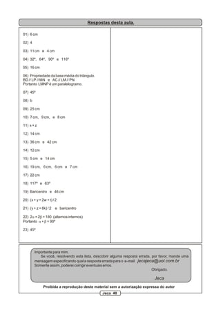 Respostas desta aula.
01) 6 cm
02) 4
03) 11cm e 4 cm
04) 32º, 64º, 90º e 116º
05) 16 cm
06) Propriedade da base média do triângulo.
BD // LP // MN e AC // LM // PN
Portanto LMNP é um paralelogramo.
07) 45º
08) b
09) 25 cm
10) 7 cm, 9 cm, e 8 cm
11) x + z
12) 14 cm
13) 36 cm e 42 cm
14) 12 cm
15) 5 cm e 14 cm
16) 19 cm, 6 cm, 6 cm e 7 cm
17) 22 cm
18) 117º e 63º
19) Baricentro e 46 cm
20) (x + y + 2w + t) / 2
21) (y + z + 6k) / 2 e baricentro
22) 2a + 2b = 180 (alternos internos)
Portanto a + b = 90º
23) 45º
Importante para mim.
Se você, resolvendo esta lista, descobrir alguma resposta errada, por favor, mande uma
mensagem especificando qual a resposta errada para o e-mail jecajeca@uol.com.br
Somente assim, poderei corrigir eventuais erros.
Obrigado.
Jeca
Proibida a reprodução deste material sem a autorização expressa do autor
Jeca 40
 
