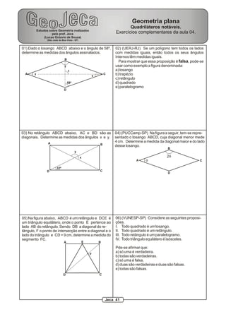 01) Dado o losango ABCD abaixo e o ângulo de 58º,
determine as medidas dos ângulos assinalados.
58º
A
B
C
D
Estudos sobre Geometria realizados
pelo prof. Jeca
(Lucas Octavio de Souza)
(São João da Boa Vista - SP)
Geometria plana
Quadriláteros notáveis.
Exercícios complementares da aula 04.
x
y
z
t
02) (UERJ-RJ) Se um polígono tem todos os lados
com medidas iguais, então todos os seus ângulos
internos têm medidas iguais.
Para mostrar que essa proposição é falsa, pode-se
usar como exemplo a figura denominada:
a) losango
b) trapézio
c) retângulo
d) quadrado
e) paralelogramo
32º
x
y
A B
CD
03) No retângulo ABCD abaixo, AC e BD são as
diagonais. Determine as medidas dos ângulos x e y.
A
B
C
D
q
2q
04) (PUCCamp-SP) Na figura a seguir, tem-se repre-
sentado o losango ABCD, cuja diagonal menor mede
4 cm. Determine a medida da diagonal maior e do lado
desse losango.
A B
CD
E
F
05) Na figura abaixo, ABCD é um retângulo e DCE é
um triângulo equilátero, onde o ponto E pertence ao
lado AB do retângulo. Sendo DB a diagonal do re-
tângulo, F o ponto de intersecção entre a diagonal e o
lado do triângulo e CD = 9 cm, determine a medida do
segmento FC.
06) (VUNESP-SP) Considere as seguintes proposi-
ções.
I. Todo quadrado é um losango.
II. Todo quadrado é um retângulo.
III. Todo retângulo é um paralelogramo.
IV. Todo triângulo equilátero é isósceles.
Pde-se afirmar que:
a) só uma é verdadeira.
b) todas são verdadeiras.
c) só uma é falsa.
d) duas são verdadeiras e duas são falsas.
e) todas são falsas.
Jeca 41
 