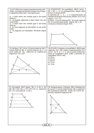 13) (UFV-MG) Num trapézio isósceles de bases dife-
rentes, uma diagonal é também bissetriz de um ângu-
lo adjacente à base maior. Isso significa que:
a) a base menor tem medida igual à dos lados
oblíquos.
b) os ângulos adjacentes à base menor não são
congruentes.
c) a base maior tem medida igual à dos lados
oblíquos.
d) as duas diagonais se interceptam no seu ponto
médio.
e) as diagonais se interceptam, formando ângulo
reto.
14) (FUVEST-SP) No quadrilátero ABCD, temos
AD = BC = 2 e os prolongamentos desses lados
formam um ângulo de 60º.
a) Indicando por a, b, g e q, respectivamente, as
medidas dos ângulos internos dos vértices A, B, C e D,
calcule a + b + g + q.
b) Sejam J o ponto médio de DC, M o ponto médio de
AC e N o ponto médio de BD. Calcule JM e JN.
c) Calcule a medida do ângulo MJN.
A
D C
B
A
B C
D E
F
G H
I
15) Na figura, BC = 24 cm, D é ponto médio de AB, F
é ponto médio de BD, E é ponto médio de AC e I é
ponto médio de CE. Determine as medidas dos
segmentos FG e GH.
16) (ITA-SP) Considere um quadrilátero ABCD cujas
diagonais AC e BD medem, respectivamente, 5 cm
e 6 cm. Se R, S, T e U são os pontos médios dos
lados do quadrilátero dado, então o perímetro do
quadrilátero RSTU vale:
a) 22 cm
b) 5,5 cm
c) 8,5 cm
d) 11 cm
e) 12 cm
A
B
C
D
E
F
G
H
I
J
17) No trapézio AEJF abaixo, BG = x e DI = y. Se
AB = BC = CD = DE e FG = GH = HI = IJ, determine
AF e EJ em função de x e de y.
A
B C
D E
F
18) Na figura abaixo, o triângulo ABC é retângulo em
B, o ponto D é ponto médio do lado AB e o segmento
DE é paralelo ao cateto BC. Sendo AC = 24 cm, de-
termine a medida do segmento EF.
Jeca 43
 