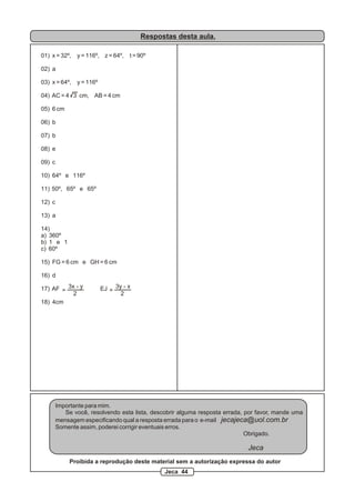 Respostas desta aula.
01) x = 32º, y = 116º, z = 64º, t = 90º
02) a
03) x = 64º, y = 116º
04) AC = 4 3 cm, AB = 4 cm
05) 6 cm
06) b
07) b
08) e
09) c
10) 64º e 116º
11) 50º, 65º e 65º
12) c
13) a
14)
a) 360º
b) 1 e 1
c) 60º
15) FG = 6 cm e GH = 6 cm
16) d
17) AF EJ
18) 4cm
=
3x - y
2
=
3y - x
2
Importante para mim.
Se você, resolvendo esta lista, descobrir alguma resposta errada, por favor, mande uma
mensagem especificando qual a resposta errada para o e-mail jecajeca@uol.com.br
Somente assim, poderei corrigir eventuais erros.
Obrigado.
Jeca
Proibida a reprodução deste material sem a autorização expressa do autor
Jeca 44
 