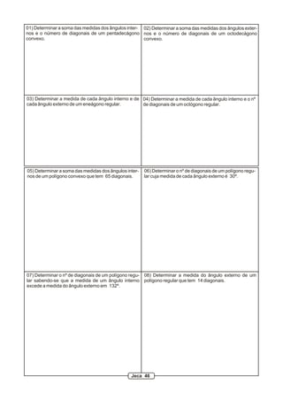 01) Determinar a soma das medidas dos ângulos inter-
nos e o número de diagonais de um pentadecágono
convexo.
02) Determinar a soma das medidas dos ângulos exter-
nos e o número de diagonais de um octodecágono
convexo.
03) Determinar a medida de cada ângulo interno e de
cada ângulo externo de um eneágono regular.
04) Determinar a medida de cada ângulo interno e o nº
de diagonais de um octógono regular.
05) Determinar a soma das medidas dos ângulos inter-
nos de um polígono convexo que tem 65 diagonais.
06) Determinar o nº de diagonais de um polígono regu-
lar cuja medida de cada ângulo externo é 30º.
07) Determinar o nº de diagonais de um polígono regu-
lar sabendo-se que a medida de um ângulo interno
excede a medida do ângulo externo em 132º.
08) Determinar a medida do ângulo externo de um
polígono regular que tem 14 diagonais.
Jeca 46
 
