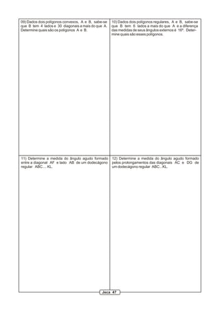 09) Dados dois polígonos convexos, A e B, sabe-se
que B tem 4 lados e 30 diagonais a mais do que A.
Determine quais são os polígonos A e B.
10) Dados dois polígonos regulares, A e B, sabe-se
que B tem 6 lados a mais do que A e a diferença
das medidas de seus ângulos externos é 16º. Deter-
mine quais são esses polígonos.
11) Determine a medida do ângulo agudo formado
entre a diagonal AF e lado AB de um dodecágono
regular ABC.... KL.
12) Determine a medida do ângulo agudo formado
pelos prolongamentos das diagonais AC e DG de
um dodecágono regular ABC...KL.
Jeca 47
 