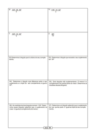 g) 125º 39' 46"
4
118º 14' 52"
3
h)
i) 125º 12' 52"
5
90º
13
j)
02) Determine o ângulo que é o dobro do seu comple-
mento.
03) Determine o ângulo que excede o seu suplemento
em 54º
04) Determine o ângulo cuja diferença entre o seu
suplemento e o triplo do seu complemento é igual a
54º.
05) Dois ângulos são suplementares. O menor é o
complemento da quarta parte do maior. Determine as
medidas desses ângulos.
06) As medidas de dois ângulos somam 124º. Deter-
mine esses ângulos sabendo que o suplemento do
maior é igual ao complemento do menor.
07) Determine um ângulo sabendo que o suplemento
da sua quinta parte é igual ao triplo do seu comple-
mento.
Jeca 04
 