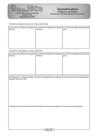 01) Dado um polígono convexo de 17 lados, determinar:
a) a soma das medidas dos ângulos
internos.
b) a soma das medidas dos ângulos
externos.
c) o número de diagonais desse polí-
gono.
03) Determinar o número de lados e o número de diagonais de um polígono convexo cuja soma das medidas dos
ângulos internos é 2160º.
04) Determinar a soma das medidas dos ângulos internos de um polígono convexo que tem 44 diagonais.
02) Dado um undecágono convexo, determinar:
a) a soma das medidas dos ângulos
internos.
b) a soma das medidas dos ângulos
externos.
c) o número de diagonais desse polí-
gono.
Estudos sobre Geometria realizados
pelo prof. Jeca
(Lucas Octavio de Souza)
(São João da Boa Vista - SP)
Geometria plana
Polígonos convexos.
Exercícios complementares da aula 05.
Jeca 50
 