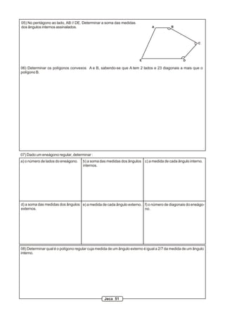 05) No pentágono ao lado, AB // DE. Determinar a soma das medidas
dos ângulos internos assinalados. A B
C
E D
06) Determinar os polígonos convexos A e B, sabendo-se que A tem 2 lados e 23 diagonais a mais que o
polígono B.
07) Dado um eneágono regular, determinar :
a) o número de lados do eneágono. b) a soma das medidas dos ângulos
internos.
c) a medida de cada ângulo interno.
d) a soma das medidas dos ângulos
externos.
e) a medida de cada ângulo externo. f) o número de diagonais do eneágo-
no.
08) Determinar qual é o polígono regular cuja medida de um ângulo externo é igual a 2/7 da medida de um ângulo
interno.
Jeca 51
 