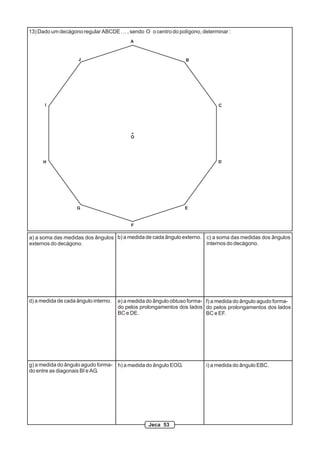 13) Dado um decágono regular ABCDE … , sendo O o centro do polígono, determinar :
A
B
C
D
EG
H
I
J
O
b) a medida de cada ângulo externo.
d) a medida de cada ângulo interno. e) a medida do ângulo obtuso forma-
do pelos prolongamentos dos lados
BC e DE.
f) a medida do ângulo agudo forma-
do pelos prolongamentos dos lados
BC e EF.
g) a medida do ângulo agudo forma-
do entre as diagonais BI e AG.
h) a medida do ângulo EOG.
a) a soma das medidas dos ângulos
externos do decágono.
c) a soma das medidas dos ângulos
internos do decágono.
F
i) a medida do ângulo EBC.
Jeca 53
 