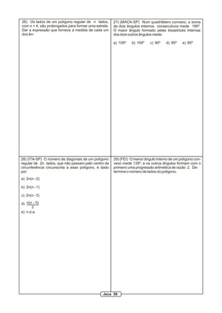 27) (MACK-SP) Num quadrilátero convexo, a soma
de dois ângulos internos consecutivos mede 190º.
O maior ângulo formado pelas bissetrizes internas
dos dois outros ângulos mede:
a) 105º b) 100º c) 90º d) 95º e) 85º
28) (ITA-SP) O número de diagonais de um polígono
regular de 2n lados, que não passam pelo centro da
circunferência circunscrita a esse polígono, é dado
por:
a) 2n(n - 2)
b) 2n(n - 1)
c) 2n(n - 3)
d)
e) n.d.a.
n(n - 5)
2
26) Os lados de um polígono regular de n lados,
com n > 4, são prolongados para formar uma estrela.
Dar a expressão que fornece a medida de cada um
dos ân-
29) (FEI) O menor ângulo interno de um polígono con-
vexo mede 139º, e os outros ângulos formam com o
primeiro uma progressão aritmética de razão 2. De-
termine o número de lados do polígono.
Jeca 56
 