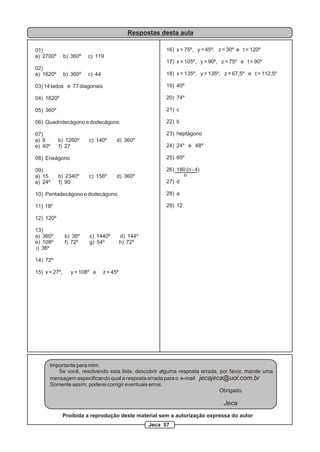 Respostas desta aula
01)
a) 2700º b) 360º c) 119
02)
a) 1620º b) 360º c) 44
03) 14 lados e 77 diagonais
04) 1620º
05) 360º
06) Quadridecágono e dodecágono
07)
a) 9 b) 1260º c) 140º d) 360º
e) 40º f) 27
08) Eneágono
09)
a) 15 b) 2340º c) 156º d) 360º
e) 24º f) 90
10) Pentadecágono e dodecágono
11) 18º
12) 120º
13)
a) 360º b) 36º c) 1440º d) 144º
e) 108º f) 72º g) 54º h) 72º
i) 36º
14) 72º
15) x = 27º, y = 108º e z = 45º
16) x = 75º, y = 45º, z = 30º e t = 120º
17) x = 105º, y = 90º, z = 75º e t = 90º
18) x = 135º, y = 135º, z = 67,5º e t = 112,5º
19) 40º
20) 74º
21) c
22) b
23) heptágono
24) 24º e 48º
25) 60º
26) 180 (n - 4)
27) d
28) a
29) 12
n
Importante para mim.
Se você, resolvendo esta lista, descobrir alguma resposta errada, por favor, mande uma
mensagem especificando qual a resposta errada para o e-mail jecajeca@uol.com.br
Somente assim, poderei corrigir eventuais erros.
Obrigado.
Jeca
Proibida a reprodução deste material sem a autorização expressa do autor
Jeca 57
 