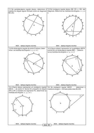 A
B
C
D
E
F
G
HI
J
K
L
M
N
P
O
A B
C
D
E
F
G
H
I
JKL
M
N
P
Q
R
S
T
U
O
11) No pentadecágono regular abaixo, determinar a
medida do ângulo agudo formado entre as diagonais
NE e BJ.
x
y
z
12) No icoságono regular abaixo, BK, CN e HN são
diagonais. Determine as medidas dos ângulos x, y e
z.
A
AB
B
C
C
D
D
E
E
F
FG
G
H
H
I
I
J
J
K
K
L
L
O
O
x
yz
t
13) No dodecágono regular de centro O abaixo, deter-
minar as medidas dos ângulos x, y, z e t.
x
y
z
t
14) A figura abaixo representa um quadrilátero BEFK
inscrito em um dodecágono regular ABC... . Determi-
nar as medidas dos ângulos x, y, z e t.
15) A figura abaixo representa um eneágono regular
ABCD … de centro O. Sendo OI a bissetriz do ângulo
AIH e OP a mediatriz do segmento FE, determinar as
medidas dos ângulos x, y, z e t.
A
B
C
D
EF
G
H
I
O
16) No eneágono regular ABCD … , determinar a
medida do ângulo x formado pelas retas IB e DE.
DICA - Aplique ângulos inscritos DICA - Aplique ângulos inscritos
DICA - Aplique ângulos inscritos DICA - Aplique ângulos inscritos
DICA - Aplique ângulos inscritos DICA - Aplique ângulos inscritos
x
A
B
C
D
EF
G
H
I
O
P
x
y
z
t
Jeca 62
 