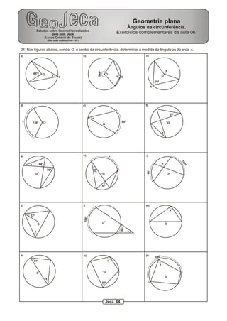 Estudos sobre Geometria realizados
pelo prof. Jeca
(Lucas Octavio de Souza)
(São João da Boa Vista - SP)
Geometria plana
Ângulos na circunferência.
Exercícios complementares da aula 06.
O86º
x V
a)
246º
x
O
V
b)
76º
x
V
O
c)
O136ºx
d)
x
88º
O
e)
x
29º
O
f)
x 94º
70º
O O
g)
87º
23º
xh)
68º
102º
O
x
i)
33º
x
O
j)
O
38º
106º
x
l)
x
O
m)
O
n)
51º
x
O
56º
x
o)
x
O
196ºp)
01) Nas figuras abaixo, sendo O o centro da circunferência, determinar a medida do ângulo ou do arco x.
Jeca 64
 