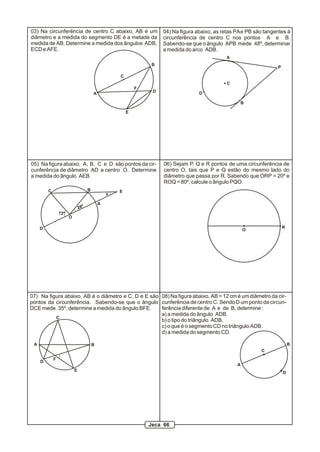 08) Na figura abaixo, AB = 12 cm é um diâmetro da cir-
cunferência de centro C. Sendo D um ponto da circun-
ferência diferente de A e de B, determine :
a) a medida do ângulo ADB.
b) o tipo do triângulo ADB.
c) o que é o segmento CD no triângulo ADB.
d) a medida do segmento CD.
A
B
C
D
A
C
B
D
E
03) Na circunferência de centro C abaixo, AB é um
diâmetro e a medida do segmento DE é a metade da
medida de AB. Determine a medida dos ângulos ADB,
ECD e AFE.
F
A
P
B
C
D
04) Na figura abaixo, as retas PAe PB são tangentes à
circunferência de centro C nos pontos A e B.
Sabendo-se que o ângulo APB mede 48º, determinar
a medida do arco ADB.
28º
72º
O
x
A
BC
D
E
05) Na figura abaixo, A, B, C e D são pontos da cir-
cunferência de diâmetro AD e centro O. Determine
a medida do ângulo AEB.
06) Sejam P, Q e R pontos de uma circunferência de
centro O, tais que P e Q estão do mesmo lado do
diâmetro que passa por R. Sabendo que ORP = 20º e
ROQ = 80º, calcule o ângulo PQO.
O
R
A B
C
D
E
F
07) Na figura abaixo, AB é o diâmetro e C, D e E são
pontos da circunferência. Sabendo-se que o ângulo
DCE mede 35º, determine a medida do ângulo BFE.
Jeca 66
 