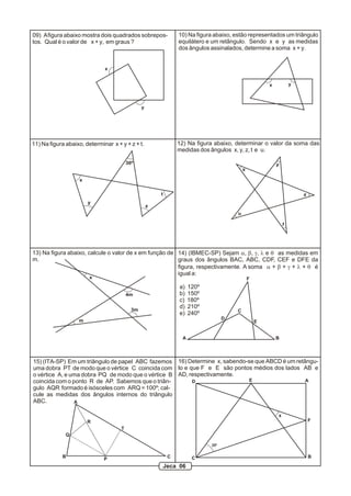 11) Na figura abaixo, determinar x + y + z + t.
30º
x
y
z
t
13) Na figura abaixo, calcule o valor de x em função de
m.
x
4m
3m
m
12) Na figura abaixo, determinar o valor da soma das
medidas dos ângulos x, y, z, t e u.
x
y
z
t
u
x y
10) Na figura abaixo, estão representados um triângulo
equilátero e um retângulo. Sendo x e y as medidas
dos ângulos assinalados, determine a soma x + y.
x
y
09) Afigura abaixo mostra dois quadrados sobrepos-
tos. Qual é o valor de x + y, em graus ?
A B
C
D
E
F
a) 120º
b) 150º
c) 180º
d) 210º
e) 240º
14) (IBMEC-SP) Sejam a, b, g, l e q as medidas em
graus dos ângulos BAC, ABC, CDF, CEF e DFE da
figura, respectivamente. A soma a + b + g + l + q é
igual a:
15) (ITA-SP) Em um triângulo de papel ABC fazemos
uma dobra PT de modo que o vértice C coincida com
o vértice A, e uma dobra PQ de modo que o vértice B
coincida com o ponto R de AP. Sabemos que o triân-
gulo AQR formado é isósceles com ARQ = 100º; cal-
cule as medidas dos ângulos internos do triângulo
ABC. A
B CP
T
Q
R
25º
16) Determine x, sabendo-se que ABCD é um retângu-
lo e que F e E são pontos médios dos lados AB e
AD, respectivamente.
A
BC
D E
F
x
Jeca 06
 