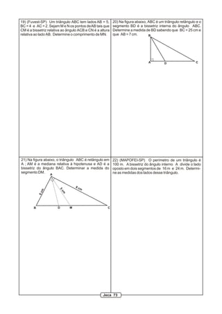 19) (Fuvest-SP) Um triângulo ABC tem lados AB = 5,
BC = 4 e AC = 2. Sejam M e N os pontos deAB tais que
CM é a bissetriz relativa ao ângulo ACB e CN é a altura
relativa ao lado AB. Determine o comprimento de MN.
20) Na figura abaixo, ABC é um triângulo retângulo e o
segmento BD é a bissetriz interna do ângulo ABC.
Determine a medida de BD sabendo que BC = 25 cm e
que AB = 7 cm.
A
B
CD
21) Na figura abaixo, o triângulo ABC é retângulo em
A ; AM é a mediana relativa à hipotenusa e AD é a
bissetriz do ângulo BAC. Determinar a medida do
segmento DM.
A
B CD M
6cm
8 cm
5
cm
22) (MAPOFEI-SP) O perímetro de um triângulo é
100 m. A bissetriz do ângulo interno A divide o lado
oposto em dois segmentos de 16 m e 24 m. Determi-
ne as medidas dos lados desse triângulo.
Jeca 73
 
