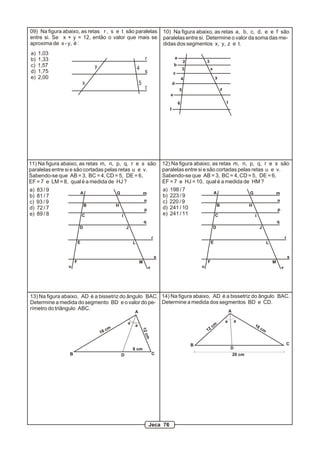 x
y 4
5
09) Na figura abaixo, as retas r , s e t são paralelas
entre si. Se x + y = 12, então o valor que mais se
aproxima de x - y, é :
r
s
t
a) 1,03
b) 1,33
c) 1,57
d) 1,75
e) 2,00
2
3
4
5
6
3
x
y
z
t
a
b
c
d
e
f
10) Na figura abaixo, as retas a, b, c, d, e e f são
paralelas entre si. Determine o valor da soma das me-
didas dos segmentos x, y, z e t.
A
B
C
D
E
F
G
H
I
J
L
M
m
n
p
q
r
s
11) Na figura abaixo, as retas m, n, p, q, r e s são
paralelas entre si e são cortadas pelas retas u e v.
Sabendo-se que AB = 3, BC = 4, CD = 5, DE = 6,
EF = 7 e LM = 8, qual é a medida de HJ ?
u v
a) 83 / 9
b) 81 / 7
c) 93 / 9
d) 72 / 7
e) 89 / 8
A
B
C
D
E
F
G
H
I
J
L
M
m
n
p
q
r
s
12) Na figura abaixo, as retas m, n, p, q, r e s são
paralelas entre si e são cortadas pelas retas u e v.
Sabendo-se que AB = 3, BC = 4, CD = 5, DE = 6,
EF = 7 e HJ = 10, qual é a medida de HM ?
u v
a) 198 / 7
b) 223 / 9
c) 220 / 9
d) 241 / 10
e) 241 / 11
13) Na figura abaixo, AD é a bissetriz do ângulo BAC.
Determine a medida do segmento BD e o valor do pe-
rímetro do triângulo ABC.
a
a
8 cm
18 cm
12cm
aa
20 cm
12
cm 16 cm
14) Na figura abaixo, AD é a bissetriz do ângulo BAC.
Determine a medida dos segmentos BD e CD.
A
B CD
A
B C
D
Jeca 76
 