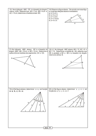 15) Num triângulo ABC, CD é a bissetriz do ângulo
interno ACB. Sabendo que AD = 7 cm, BD = 4 cm e
AC = 15 cm, determine a medida do lado BC.
a
b
c
d
x
x
16) Observe a figura abaixo. De acordo com essa figu-
ra, qual das relações abaixo é verdadeira.
a) a = b.d / c
b) a = b.c / d
c) a = c.d / b
d) a = c / (b.d)
e) a = b.c.d
A
B
C
D
17) No triângulo ABD abaixo, BC é a bissetriz do
ângulo ABD, AB = 18 cm e BD = 15 cm. Determine a
razão entre as medidas dos segmentos AC e CD.
ab
c
d
e
15º
15º 15º 15º
x
y
19) (J) Na figura abaixo, determinar x e y em função
de a, b, c, d e e.
a b c d
e
f x y z
a
a
a a
20) (J) Na figura abaixo, determinar x, y e z em
função de a, b, c, d, e e f.
A
B C
D E
18) (J) No triângulo ABC abaixo,AB = 12, AC = 8 e
BC = 10. Determinar a medida de AD, sabendo que
DE é paralelo a BC e BE é a bissetriz do ângulo
interno do vértice B.
Jeca 77
 