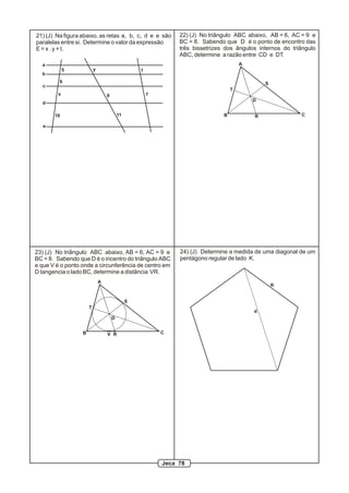 24) (J) Determine a medida de uma diagonal de um
pentágono regular de lado K.
d
K
a
b
c
d
e
5
6
10
x 9
11
7
y t
21) (J) Na figura abaixo, as retas a, b, c, d e e são
paralelas entre si. Determine o valor da expressão
E = x . y + t.
R
S
T
D
A
B C
22) (J) No triângulo ABC abaixo, AB = 6, AC = 9 e
BC = 8. Sabendo que D é o ponto de encontro das
três bissetrizes dos ângulos internos do triângulo
ABC, determine a razão entre CD e DT.
R
S
T
D
A
B CV
23) (J) No triângulo ABC abaixo, AB = 6, AC = 9 e
BC = 8. Sabendo que D é o incentro do triângulo ABC
e que V é o ponto onde a circunferência de centro em
D tangencia o lado BC, determine a distância VR.
Jeca 78
 
