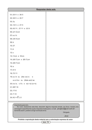 Respostas desta aula.
01) 25 / 4 e 28 / 5
02) 28 / 5 e 20 / 7
03) 3y
04) 18 / 5 e 27 / 5
05) 63 / 11, 27 / 11 e 22 / 9
06) (21 / 2) cm
07) a.c / b
08) (45 / 4) cm
09) b
10) 27
11) d
12) c
13) 12 cm e 50 cm
14) (60 / 7) cm e (80 / 7) cm
15) (60 / 7) cm
16) a
17) 6 / 5
18) 72 / 11
19) a.c / b ou (2be - ac) / a e
a.c.d / b.e ou (2bde -acd) / ae
20) b.e / a, c.f / b e e(c + d) / (a + b)
21) 887 / 18
22) 17 / 6
23) 7 / 10
24) K(1 + 5 ) / 2
Importante para mim.
Se você, resolvendo esta lista, descobrir alguma resposta errada, por favor, mande uma
mensagem especificando qual a resposta errada para o e-mail jecajeca@uol.com.br
Somente assim, poderei corrigir eventuais erros.
Obrigado.
Jeca
Proibida a reprodução deste material sem a autorização expressa do autor
Jeca 79
 
