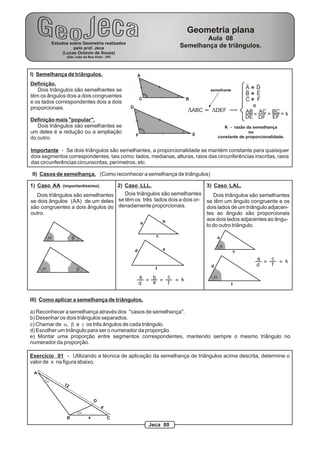 I) Semelhança de triângulos.
Definição.
Dois triângulos são semelhantes se
têm os ângulos dois a dois congruentes
e os lados correspondentes dois a dois
proporcionais.
Definição mais "popular".
Dois triângulos são semelhantes se
um deles é a redução ou a ampliação
do outro.
A
BC
D
EF
DABC DDEF~ >
A D
B E
C F
e
AB AC BC
DE DF EF
k= =
K - razão da semelhança
ou
constante de proporcionalidade.
Importante - Se dois triângulos são semelhantes, a proporcionalidade se mantém constante para quaisquer
dois segmentos correspondentes, tais como: lados, medianas, alturas, raios das circunferências inscritas, raios
das circunferências circunscritas, perímetros, etc.
II) Casos de semelhança. (Como reconhecer a semelhança de triângulos)
1) Caso AA (importantíssimo). 3) Caso LAL.2) Caso LLL.
Dois triângulos são semelhantes
se dois ângulos (AA) de um deles
são congruentes a dois ângulos do
outro.
Dois triângulos são semelhantes
se têm um ângulo congruente e os
dois lados de um triângulo adjacen-
tes ao ângulo são proporcionais
aos dois lados adjacentes ao ângu-
lo do outro triângulo.
Dois triângulos são semelhantes
se têm os três lados dois a dois or-
denadamente proporcionais.
a b
a b
a b
c
d e
f
a b c
d e f
k= = =
a
a
a
c
d
f
a c
d f
k= =
III) Como aplicar a semelhança de triângulos.
a) Reconhecer a semelhança através dos "casos de semelhança".
b) Desenhar os dois triângulos separados.
c) Chamar de a, b e g os três ângulos de cada triângulo.
d) Escolher um triângulo para ser o numerador da proporção.
e) Montar uma proporção entre segmentos correspondentes, mantendo sempre o mesmo triângulo no
numerador da proporção.
Exercício 01 - Utilizando a técnica de aplicação da semelhança de triângulos acima descrita, determine o
valor de x na figura abaixo.
A
B C
D
12
4
x
=
a
a
semelhante
Estudos sobre Geometria realizados
pelo prof. Jeca
(Lucas Octavio de Souza)
(São João da Boa Vista - SP)
Geometria plana
Aula 08
Semelhança de triângulos.
Jeca 80
 