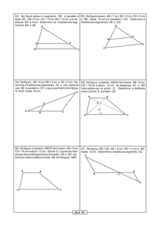 A
B C
D E
02) Na figura abaixo o segmento DE é paralelo à
base BC, AB = 9 cm, AC = 13 cm, BC = 12 cm e a me-
dida de DE é 8 cm. Determine as medidas dos seg-
mentos AD e AE. A
B
C
D
E
03) Na figura abaixo, AB = 7 cm, BC = 5 cm, ED = 6 cm
e BE mede 10 cm e é paralelo a CD. Determine a
medida dos segmentos AE e CD.
A
B C
D
E
04) Na figura, AB = 5 cm, BE = 3 cm e AE = 7 cm. De-
termine a medida dos segmentos AC e CD, sabendo
que BE é paralelo a CD e que o perímetro do triângu-
lo ACD mede 45 cm.
A B
CD
E
05) Na figura, o trapézio ABCD tem bases AB = 8 cm,
CD = 18 cm e altura 12 cm. As diagonais AC e BD
interceptam-se no ponto E. Determine a distância
entre o ponto E e a base CD.
d
A B
CD
06) Na figura, o trapézio ABCD tem bases AB = 8 cm,
CD = 18 cm e altura 12 cm. Sendo E o ponto de inter-
secção dos prolongamentos dos lados AD e BC, de-
termine a altura relativa à base AB do triângulo ABE.
A
B C
D
E
07) Na figura, AB // DE, AB = 8 cm, DE = 4 cm e BD
mede 14 cm. Determine a medida do segmento CD.
Jeca 81
 