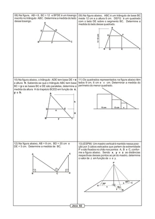 P
A
B
C
x
y
z50º
40º
45º
13) (ESPM) Um mastro vertical é mantido nessa posi-
ção por 3 cabos esticados que partem da extremidade
P e são fixados no chão nos pontos A, B e C, confor-
me a figura abaixo. Sendo x, y e z as distâncias
respectivas desses pontos ao pé do mastro, determine
o valor de z em função de x e y.
A
B C
DE
F
08) Na figura, AB = 8, BC = 12 e BFDE é um losango
inscrito no triângulo ABC. Determine a medida do lado
desse losango.
A
B C
D E
h
10) Na figura abaixo, o triângulo ADE tem base DE = x
e altura h. Sabendo-se que o triângulo ABC tem base
BC = y e as bases BC e DE são paralelas, determine a
medida da altura H do trapézio BCED em função de x,
y e h.
H
x
y
A
B CD E
FG
h=6cm
09) Na figura abaixo, ABC é um triângulo de base BC
mede 12 cm e a altura 6 cm. DEFG é um quadrado
com o lado DE sobre o segmento BC. Determine a
medida do lado desse quadrado.
11) Os quadrados representados na figura abaixo têm
lados 9 cm, 6 cm e x cm. Determinar a medida do
perímetro do menor quadrado.
9 cm 6 cm x
12) Na figura abaixo, AB = 8 cm, BD = 20 cm e
DE = 5 cm. Determine a medida de BC.
A
B C D
E
Jeca 82
 