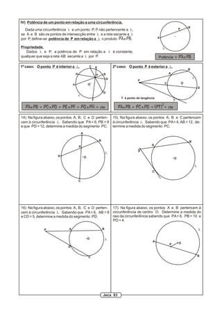 IV) Potência de um ponto em relação a uma circunferência.
Dada uma circunferência l e um ponto P, P não pertencente a l,
se A e B são os pontos de intersecção entre l e a reta secante a l
por P, define-se potência de P em relação a l o produto PAx PB.
Propriedade.
Dados l e P, a potência de P em relação a l é constante,
qualquer que seja a reta AB secante a l por P.
A
B
P
l
Potência = PAx PB
1º caso: O ponto P é interior a l. 2º caso: O ponto P é exterior a l.
A
BP
l
C
D
E
F
G
H
PAx PB = PC x PD = PE x PF = PG x PH = cte
O
P
l
O
T
A
B
C
D
T é ponto de tangência
PAx PB = PC x PD = PT = cte( )
2
A
B
C
D
P
O
14) Na figura abaixo, os pontos A, B, C e D perten-
cem à circunferência l. Sabendo que PA= 6, PB = 8
e que PD = 12, determine a medida do segmento PC.
A
B
C
P
O
15) Na figura abaixo, os pontos A, B e C pertencem
à circunferência l. Sabendo que PA= 4, AB = 12, de-
termine a medida do segmento PC.
l
l
A B
C
D
P
O l
16) Na figura abaixo, os pontos A, B, C e D perten-
cem à circunferência l. Sabendo que PA= 6, AB = 8
e CD = 5, determine a medida do segmento PD.
A
B
P O
l
17) Na figura abaixo, os pontos A e B pertencem à
circunferência de centro O. Determine a medida do
raio da circunferência sabendo que PA= 6, PB = 10 e
PO = 4.
Jeca 83
 