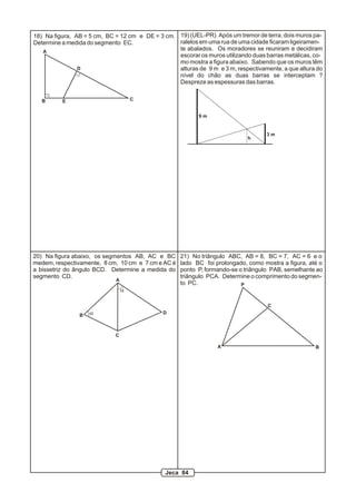 A
B C
D
E
18) Na figura, AB = 5 cm, BC = 12 cm e DE = 3 cm.
Determine a medida do segmento EC.
20) Na figura abaixo, os segmentos AB, AC e BC
medem, respectivamente, 8 cm, 10 cm e 7 cm e AC é
a bissetriz do ângulo BCD. Determine a medida do
segmento CD.
a
a
A
B
C
D
21) No triângulo ABC, AB = 8, BC = 7, AC = 6 e o
lado BC foi prolongado, como mostra a figura, até o
ponto P, formando-se o triângulo PAB, semelhante ao
triângulo PCA. Determine o comprimento do segmen-
to PC.
A B
C
P
19) (UEL-PR) Após um tremor de terra, dois muros pa-
ralelos em uma rua de uma cidade ficaram ligeiramen-
te abalados. Os moradores se reuniram e decidiram
escorar os muros utilizando duas barras metálicas, co-
mo mostra a figura abaixo. Sabendo que os muros têm
alturas de 9 m e 3 m, respectivamente, a que altura do
nível do chão as duas barras se interceptam ?
Despreze as espessuras das barras.
h
3 m
9 m
Jeca 84
 