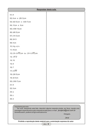 Respostas desta aula.
01) 8
02) 6 cm e (26 / 3) cm
03) (42 / 5) cm e (120 / 7) cm
04) 15 cm e 9 cm
05) (108 / 13) cm
06) (48 / 5) cm
07) (14 / 3) cm
08) 24 / 5
09) 4 cm
10 ) h(y - x) / x
11) 16 cm
12) (10 - 2 15 ) cm ou (10 + 2 15 ) cm
13) x . y
14) 16
15) 8
16) 7
17) 2 19
18) (39 / 5) cm
19) (9 / 4) m
20) (100 / 7) cm
21) 9
22) 5 cm
23) a
24) c
25) d
Importante para mim.
Se você, resolvendo esta lista, descobrir alguma resposta errada, por favor, mande uma
mensagem especificando qual a resposta errada para o e-mail jecajeca@uol.com.br
Somente assim, poderei corrigir eventuais erros.
Obrigado.
Jeca
Proibida a reprodução deste material sem a autorização expressa do autor
Jeca 86
 