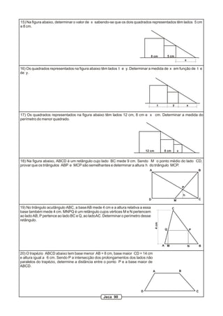 15) Na figura abaixo, determinar o valor de x sabendo-se que os dois quadrados representados têm lados 5 cm
e 8 cm.
12 cm
8 cm
8 cm
5 cm
x
x
xt y
16) Os quadrados representados na figura abaixo têm lados t e y. Determinar a medida de x em função de t e
de y.
17) Os quadrados representados na figura abaixo têm lados 12 cm, 8 cm e x cm. Determinar a medida do
perímetro do menor quadrado.
A B
CD M
P
h
18) Na figura abaixo, ABCD é um retângulo cujo lado BC mede 9 cm. Sendo M o ponto médio do lado CD,
provar que os triângulos ABP e MCP são semelhantes e determinar a altura h do triângulo MCP.
A M N B
PQ
C
4cm
19) No triângulo acutângulo ABC, a baseAB mede 4 cm e a altura relativa a essa
base também mede 4 cm. MNPQ é um retângulo cujos vértices M e N pertencem
ao lado AB, P pertence ao lado BC e Q, ao ladoAC. Determinar o perímetro desse
retângulo.
20) O trapézio ABCD abaixo tem base menor AB = 8 cm, base maior CD = 14 cm
e altura igual a 6 cm. Sendo P a intersecção dos prolongamentos dos lados não
paralelos do trapézio, determine a distância entre o ponto P e a base maior de
ABCD.
A B
CD
Jeca 90
 