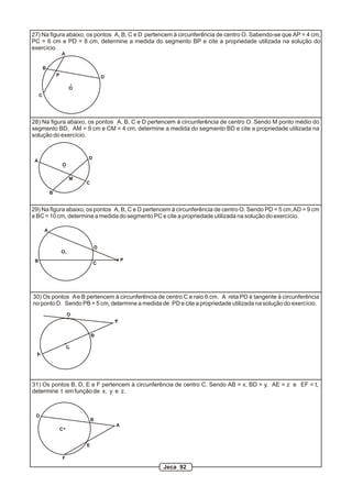 27) Na figura abaixo, os pontos A, B, C e D pertencem à circunferência de centro O. Sabendo-se que AP = 4 cm,
PC = 6 cm e PD = 8 cm, determine a medida do segmento BP e cite a propriedade utilizada na solução do
exercício.
A
B
C
DP
O
A
B
C
D
M
O
28) Na figura abaixo, os pontos A, B, C e D pertencem à circunferência de centro O. Sendo M ponto médio do
segmento BD, AM = 9 cm e CM = 4 cm, determine a medida do segmento BD e cite a propriedade utilizada na
solução do exercício.
A
B C
D
P
O
29) Na figura abaixo, os pontos A, B, C e D pertencem à circunferência de centro O. Sendo PD = 5 cm,AD = 9 cm
e BC = 10 cm, determine a medida do segmento PC e cite a propriedade utilizada na solução do exercício.
A
C
B
P
D
30) Os pontos Ae B pertencem à circunferência de centro C e raio 6 cm. A reta PD é tangente à circunferência
no ponto D. Sendo PB = 5 cm, determine a medida de PD e cite a propriedade utilizada na solução do exercício.
A
B
C
D
E
F
31) Os pontos B, D, E e F pertencem à circunferência de centro C. Sendo AB = x, BD = y, AE = z e EF = t,
determine t em função de x, y e z.
Jeca 92
 