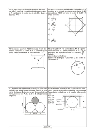 A B
CD
E
F
G
H
P1
11) (FUVEST-SP) Na figura abaixo, o quadrado EFGH
tem lado a, e é obtido através de uma rotação de 45º
do quadrado ABCD em torno do centro O. Se EP = 1,
então a mede:
a)
b)
c)
d)
e)
2
2 - 1
2
3 - 1
2
2 - 1
2
2
2
10) (FUVEST-SP) Um triângulo retângulo tem cate-
tos AB = 3 e AC = 4. No cateto AB toma-se um pon-
to P equidistante do ponto A e da reta BC. Qual é a
distância AP?
13) (FUVEST-SP) Na figura abaixo, M é o ponto
médio da corda PQ da circunferência e PQ = 8. O
segmento RM é perpendicular a PQ e RM
Calcule:
a) o raio da circunferência;
b) a medida do ângulo POQ, onde O é o centro da
circunferência.
4 3=
3
.
P
Q
R
M
O
A B
CD
d
d d
12) Na figura, o quadrado ABCD tem lado 16 cm. De-
termine a distância d entre P e A sabendo que o
ponto P é equidistante de A, de B e da reta CD.
P
8 cm
x
24 cm
presilha
parede
tubo
parafuso
15) (ESPM-MG) Um tubo de aço foi fixado a uma pare-
de por meio de uma presilha retangular, como mostra a
figura abaixo. Adistância x, da presilha até a parede,
vale:
a) 16 cm
b) 17 cm
c) 18 cm
d) 19 cm
e) 20 cm
A
B
C D
E
12cm
16 cm
14) Afigura abaixo representa um retângulo e três cir-
cunferências, sendo duas idênticas maiores e uma
menor destacada. Determine o raio da circunferência
menor, sabendo que A, B, C, D e E são pontos de
tangência.
Jeca 96
 