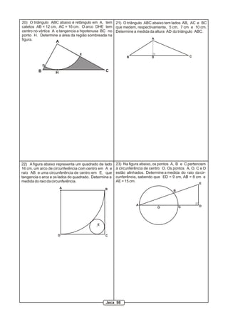 A
B CH
D
E
20) O triângulo ABC abaixo é retângulo em A, tem
catetos AB = 12 cm, AC = 16 cm. O arco DHE tem
centro no vértice A e tangencia a hipotenusa BC no
ponto H. Determine a área da região sombreada na
figura. A
B CD
21) O triângulo ABC abaixo tem lados AB, AC e BC
que medem, respectivamente, 5 cm, 7 cm e 10 cm.
Determine a medida da altura AD do triângulo ABC.
A B
CD
E
22) A figura abaixo representa um quadrado de lado
16 cm, um arco de circunferência com centro em A e
raio AB e uma circunferência de centro em E, que
tangencia o arco e os lados do quadrado. Determine a
medida do raio da circunferência.
O
A
B
C D
E
23) Na figura abaixo, os pontos A, B e C pertencem
à circunferência de centro O. Os pontos A, O, C e D
estão alinhados. Determine a medida do raio da cir-
cunferência, sabendo que ED = 9 cm, AB = 8 cm e
AE = 15 cm.
Jeca 98
 