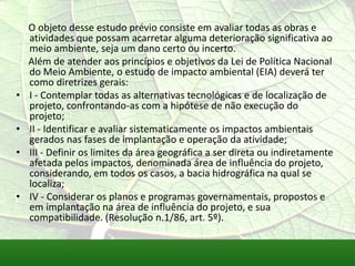 O objeto desse estudo prévio consiste em avaliar todas as obras e
atividades que possam acarretar alguma deterioração significativa ao
meio ambiente, seja um dano certo ou incerto.
Além de atender aos princípios e objetivos da Lei de Política Nacional
do Meio Ambiente, o estudo de impacto ambiental (EIA) deverá ter
como diretrizes gerais:
• I - Contemplar todas as alternativas tecnológicas e de localização de
projeto, confrontando-as com a hipótese de não execução do
projeto;
• II - Identificar e avaliar sistematicamente os impactos ambientais
gerados nas fases de implantação e operação da atividade;
• III - Definir os limites da área geográfica a ser direta ou indiretamente
afetada pelos impactos, denominada área de influência do projeto,
considerando, em todos os casos, a bacia hidrográfica na qual se
localiza;
• IV - Considerar os planos e programas governamentais, propostos e
em implantação na área de influência do projeto, e sua
compatibilidade. (Resolução n.1/86, art. 5º).
 