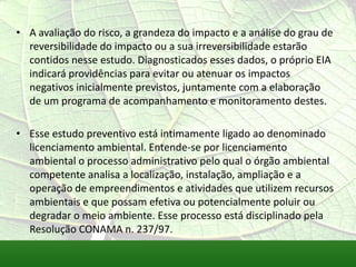 • A avaliação do risco, a grandeza do impacto e a análise do grau de
reversibilidade do impacto ou a sua irreversibilidade estarão
contidos nesse estudo. Diagnosticados esses dados, o próprio EIA
indicará providências para evitar ou atenuar os impactos
negativos inicialmente previstos, juntamente com a elaboração
de um programa de acompanhamento e monitoramento destes.
• Esse estudo preventivo está intimamente ligado ao denominado
licenciamento ambiental. Entende-se por licenciamento
ambiental o processo administrativo pelo qual o órgão ambiental
competente analisa a localização, instalação, ampliação e a
operação de empreendimentos e atividades que utilizem recursos
ambientais e que possam efetiva ou potencialmente poluir ou
degradar o meio ambiente. Esse processo está disciplinado pela
Resolução CONAMA n. 237/97.
 