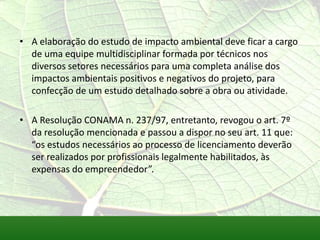 • A elaboração do estudo de impacto ambiental deve ficar a cargo
de uma equipe multidisciplinar formada por técnicos nos
diversos setores necessários para uma completa análise dos
impactos ambientais positivos e negativos do projeto, para
confecção de um estudo detalhado sobre a obra ou atividade.
• A Resolução CONAMA n. 237/97, entretanto, revogou o art. 7º
da resolução mencionada e passou a dispor no seu art. 11 que:
“os estudos necessários ao processo de licenciamento deverão
ser realizados por profissionais legalmente habilitados, às
expensas do empreendedor”.
 