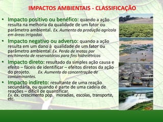 IMPACTOS AMBIENTAIS - CLASSIFICAÇÃO
• Impacto positivo ou benéfico: quando a ação
resulta na melhoria da qualidade de um fator ou
parâmetro ambiental. Ex. Aumento da produção agrícola
em áreas irrigadas
• Impacto negativo ou adverso: quando a ação
resulta em um dano à qualidade de um fator ou
parâmetro ambiental. Ex. Perda de matas por
enchimento de reservatórios para fins hidrelétricos
• Impacto direto: resultado da simples ação causa e
efeito – fáceis de identificar – efeitos diretos da ação
do projeto. Ex. Aumento da concentração de
contaminantes.
• Impacto indireto: resultante de uma reação
secundária, ou quando é parte de uma cadeia de
reações – difícil de quantificar.
Ex. ex. crescimento pop. moradias, escolas, transporte,
etc.
 
